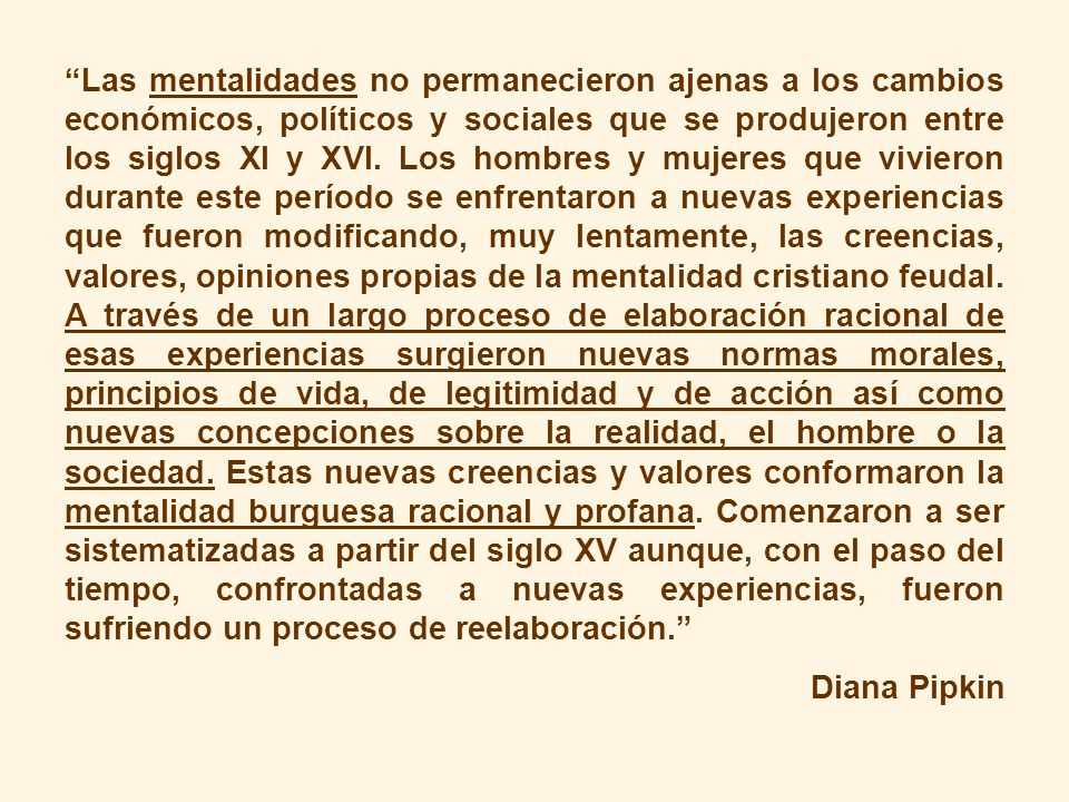 Las mentalidades no permanecieron ajenas a los cambios económicos, políticos y sociales que se produjeron entre los siglos XI y XVI. Los hombres y mujeres que vivieron durante este período se enfrentaron a nuevas experiencias que fueron modificando, muy lentamente, las creencias, valores, opiniones propias de la mentalidad cristiano feudal. A través de un largo proceso de elaboración racional de esas experiencias surgieron nuevas normas morales, principios de vida, de legitimidad y de acción así como nuevas concepciones sobre la realidad, el hombre o la sociedad. Estas nuevas creencias y valores conformaron la mentalidad burguesa racional y profana. Comenzaron a ser sistematizadas a partir del siglo XV aunque, con el paso del tiempo, confrontadas a nuevas experiencias, fueron sufriendo un proceso de reelaboración.