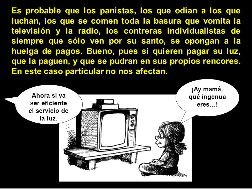 Es probable que los panistas, los que odian a los que luchan, los que se comen toda la basura que vomita la televisión y la radio, los contreras individualistas de siempre que sólo ven por su santo, se opongan a la huelga de pagos. Bueno, pues si quieren pagar su luz, que la paguen, y que se pudran en sus propios rencores. En este caso particular no nos afectan.