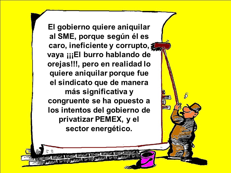 El gobierno quiere aniquilar al SME, porque según él es caro, ineficiente y corrupto, vaya ¡¡¡El burro hablando de orejas!!!, pero en realidad lo quiere aniquilar porque fue el sindicato que de manera más significativa y congruente se ha opuesto a los intentos del gobierno de privatizar PEMEX, y el sector energético.