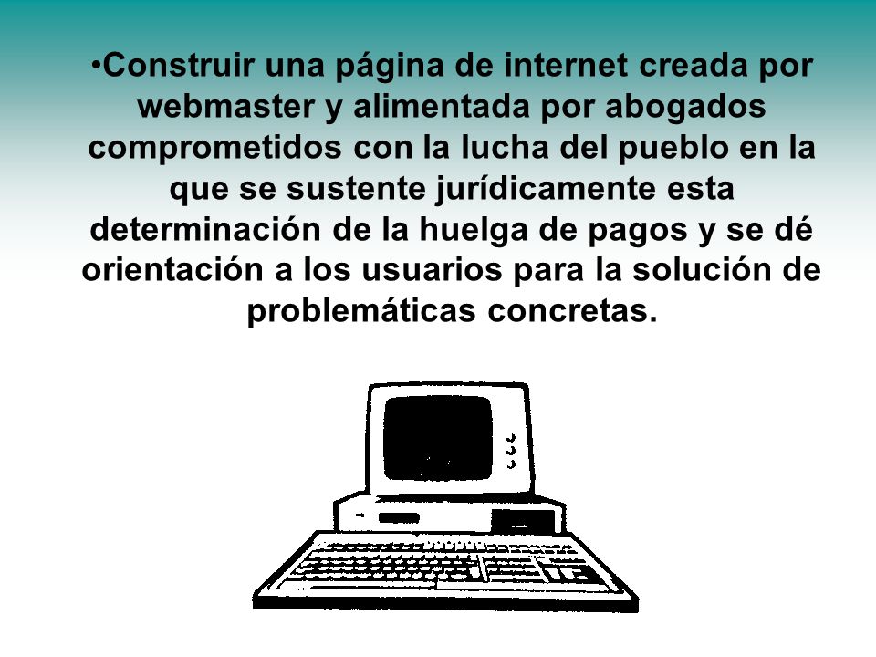 Construir una página de internet creada por webmaster y alimentada por abogados comprometidos con la lucha del pueblo en la que se sustente jurídicamente esta determinación de la huelga de pagos y se dé orientación a los usuarios para la solución de problemáticas concretas.