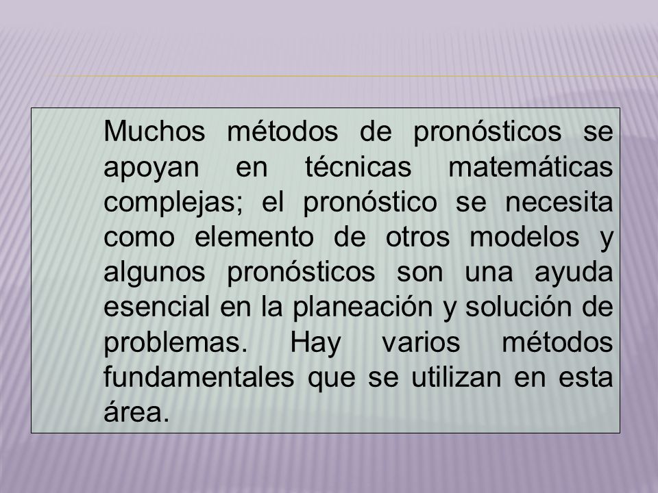Muchos métodos de pronósticos se apoyan en técnicas matemáticas complejas; el pronóstico se necesita como elemento de otros modelos y algunos pronósticos son una ayuda esencial en la planeación y solución de problemas.