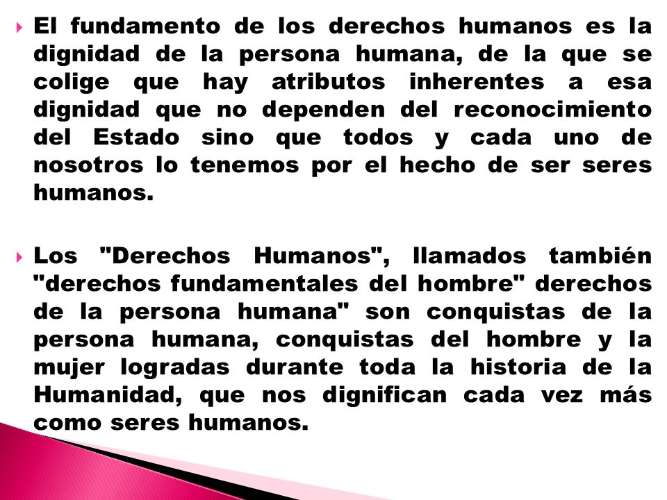 El fundamento de los derechos humanos es la dignidad de la persona humana, de la que se colige que hay atributos inherentes a esa dignidad que no dependen del reconocimiento del Estado sino que todos y cada uno de nosotros lo tenemos por el hecho de ser seres humanos.