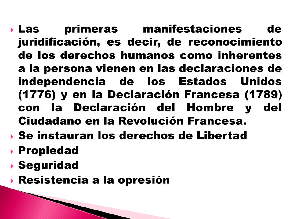 Las primeras manifestaciones de juridificación, es decir, de reconocimiento de los derechos humanos como inherentes a la persona vienen en las declaraciones de independencia de los Estados Unidos (1776) y en la Declaración Francesa (1789) con la Declaración del Hombre y del Ciudadano en la Revolución Francesa.