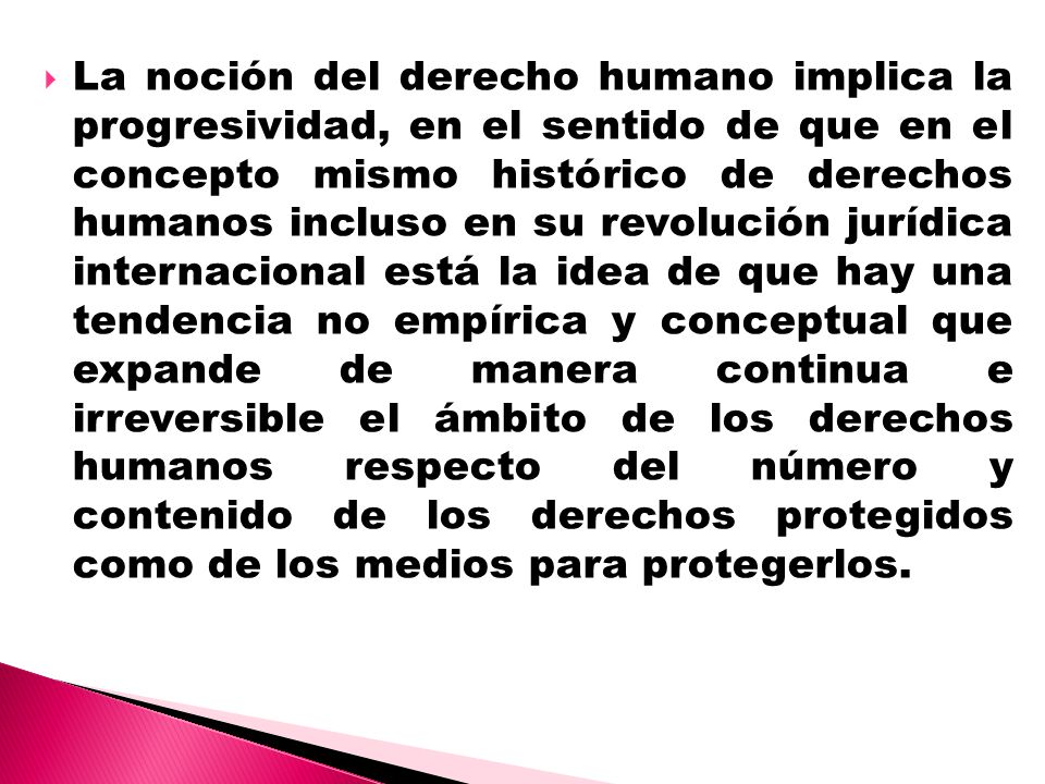 La noción del derecho humano implica la progresividad, en el sentido de que en el concepto mismo histórico de derechos humanos incluso en su revolución jurídica internacional está la idea de que hay una tendencia no empírica y conceptual que expande de manera continua e irreversible el ámbito de los derechos humanos respecto del número y contenido de los derechos protegidos como de los medios para protegerlos.