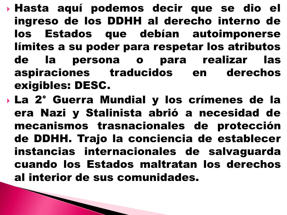 Hasta aquí podemos decir que se dio el ingreso de los DDHH al derecho interno de los Estados que debían autoimponerse límites a su poder para respetar los atributos de la persona o para realizar las aspiraciones traducidos en derechos exigibles: DESC.