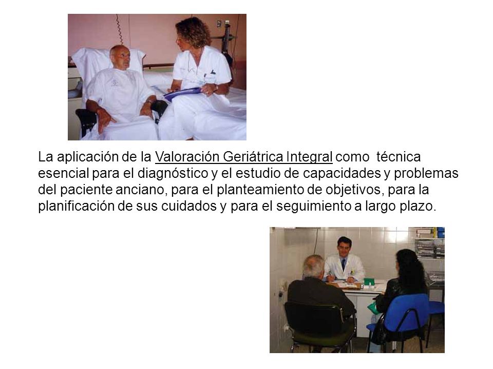 La aplicación de la Valoración Geriátrica Integral como técnica esencial para el diagnóstico y el estudio de capacidades y problemas del paciente anciano, para el planteamiento de objetivos, para la planificación de sus cuidados y para el seguimiento a largo plazo.