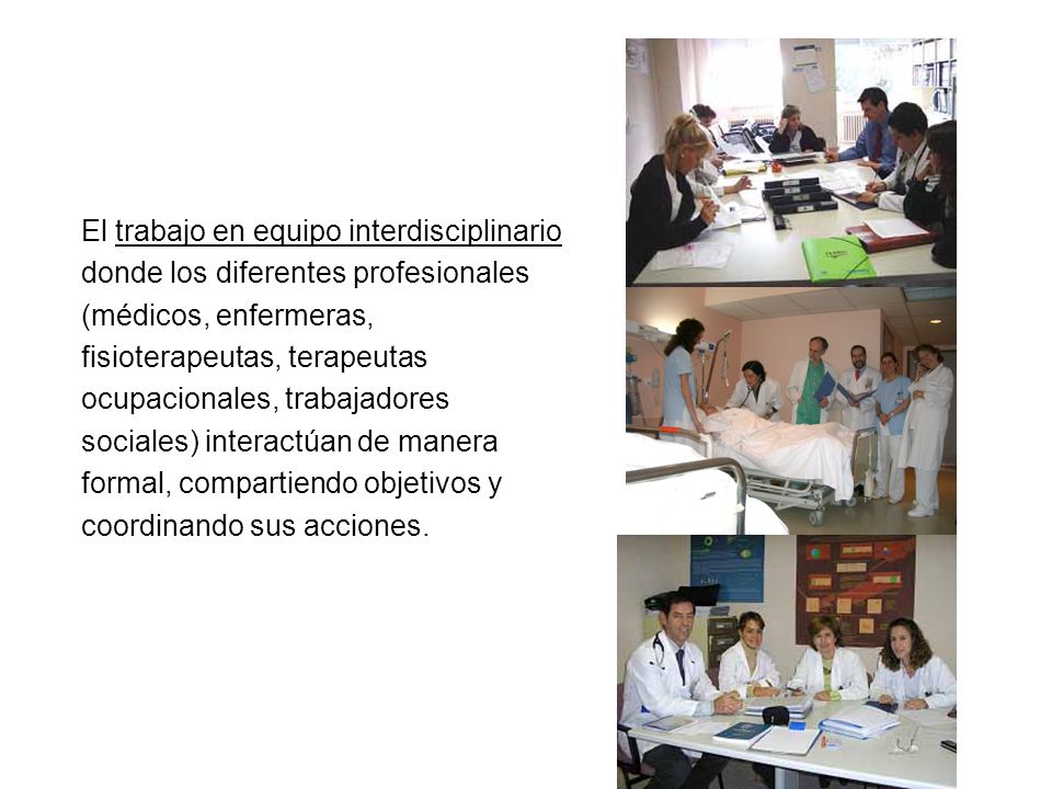 El trabajo en equipo interdisciplinario donde los diferentes profesionales (médicos, enfermeras, fisioterapeutas, terapeutas ocupacionales, trabajadores sociales) interactúan de manera formal, compartiendo objetivos y coordinando sus acciones.