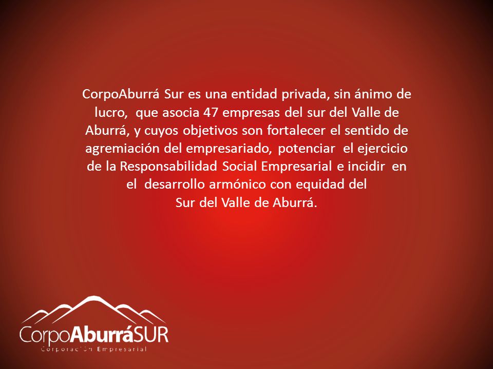 CorpoAburrá Sur es una entidad privada, sin ánimo de lucro, que asocia 47 empresas del sur del Valle de Aburrá, y cuyos objetivos son fortalecer el sentido de agremiación del empresariado, potenciar el ejercicio de la Responsabilidad Social Empresarial e incidir en el desarrollo armónico con equidad del