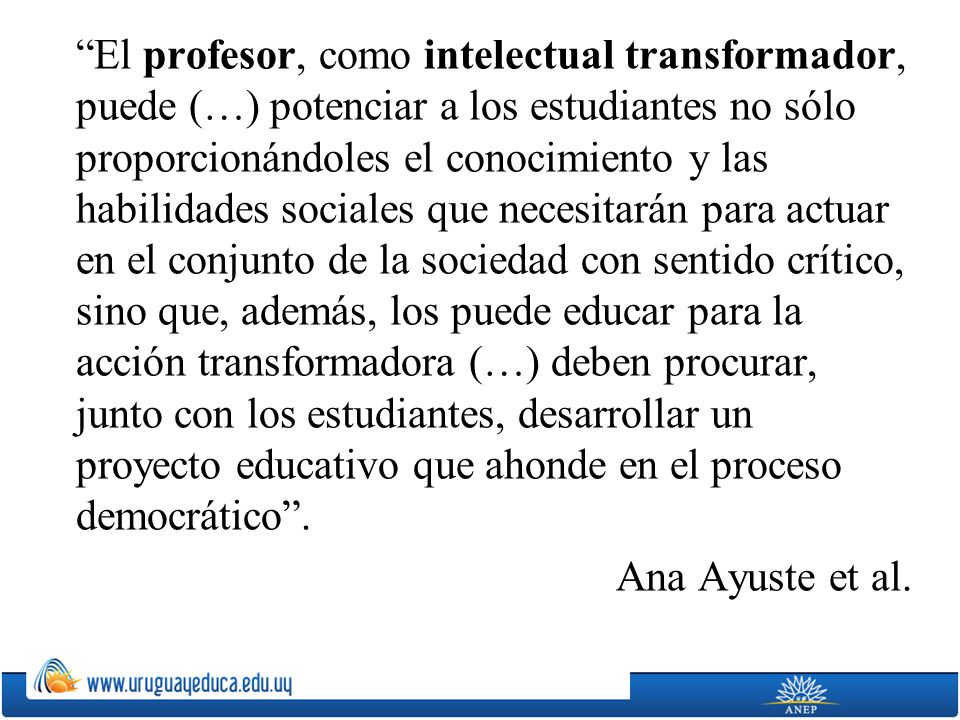 El profesor, como intelectual transformador, puede (…) potenciar a los estudiantes no sólo proporcionándoles el conocimiento y las habilidades sociales que necesitarán para actuar en el conjunto de la sociedad con sentido crítico, sino que, además, los puede educar para la acción transformadora (…) deben procurar, junto con los estudiantes, desarrollar un proyecto educativo que ahonde en el proceso democrático .