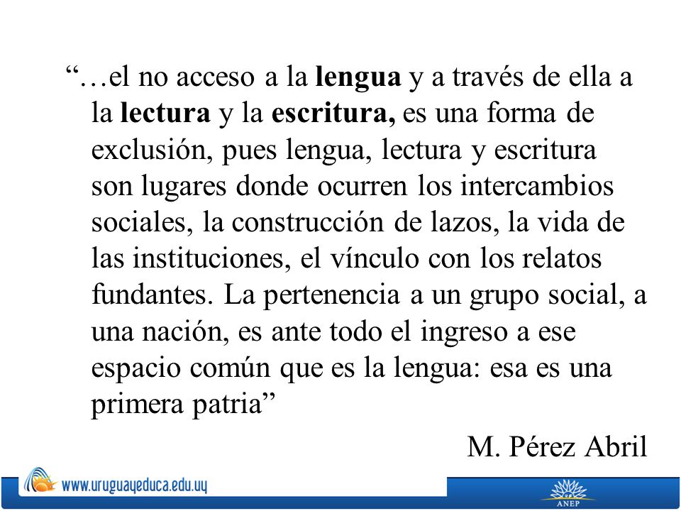 …el no acceso a la lengua y a través de ella a la lectura y la escritura, es una forma de exclusión, pues lengua, lectura y escritura son lugares donde ocurren los intercambios sociales, la construcción de lazos, la vida de las instituciones, el vínculo con los relatos fundantes.