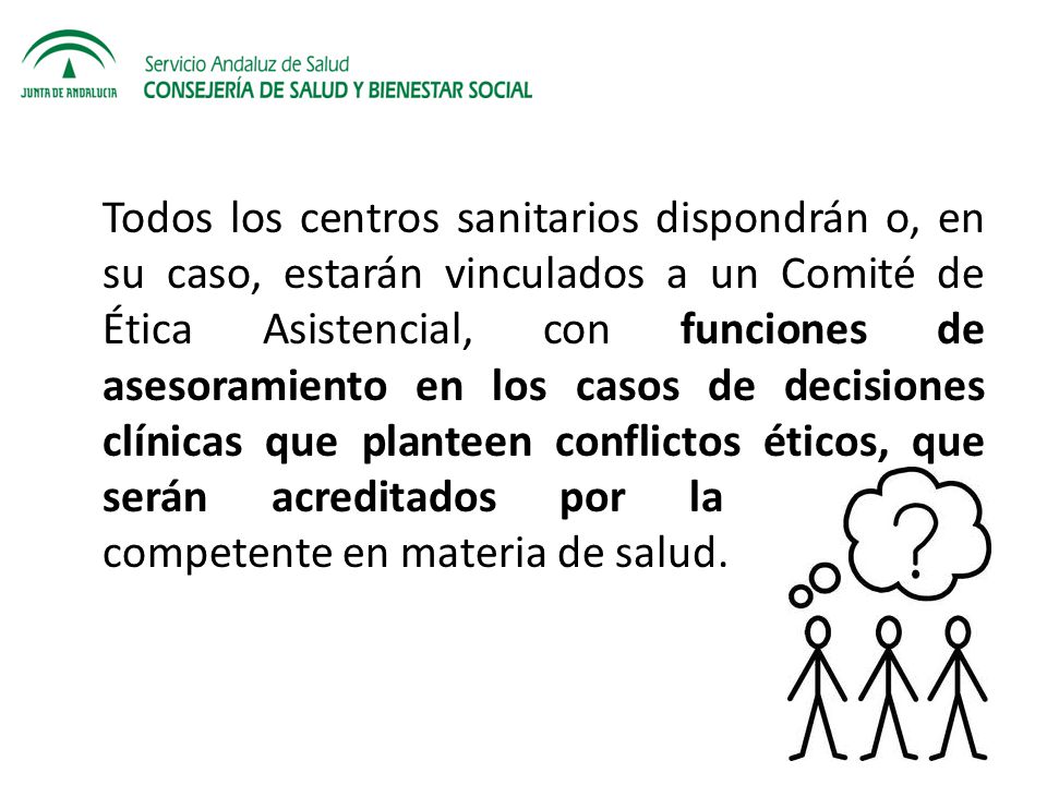Todos los centros sanitarios dispondrán o, en su caso, estarán vinculados a un Comité de Ética Asistencial, con funciones de asesoramiento en los casos de decisiones clínicas que planteen conflictos éticos, que serán acreditados por la Consejería competente en materia de salud.