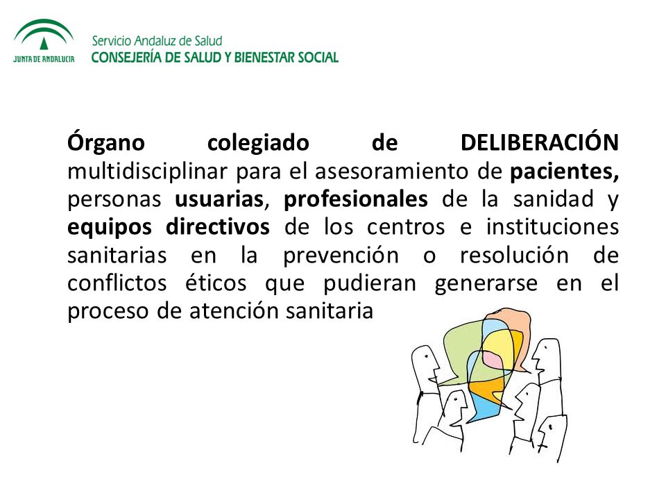Órgano colegiado de DELIBERACIÓN multidisciplinar para el asesoramiento de pacientes, personas usuarias, profesionales de la sanidad y equipos directivos de los centros e instituciones sanitarias en la prevención o resolución de conflictos éticos que pudieran generarse en el proceso de atención sanitaria