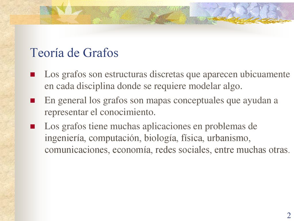 Teoría de Grafos Los grafos son estructuras discretas que aparecen ubicuamente en cada disciplina donde se requiere modelar algo.
