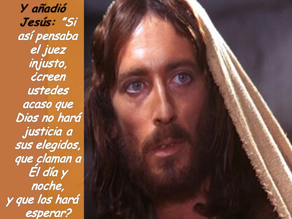 Y añadió Jesús: Si así pensaba el juez injusto, ¿creen ustedes acaso que Dios no hará justicia a sus elegidos, que claman a Él día y noche,