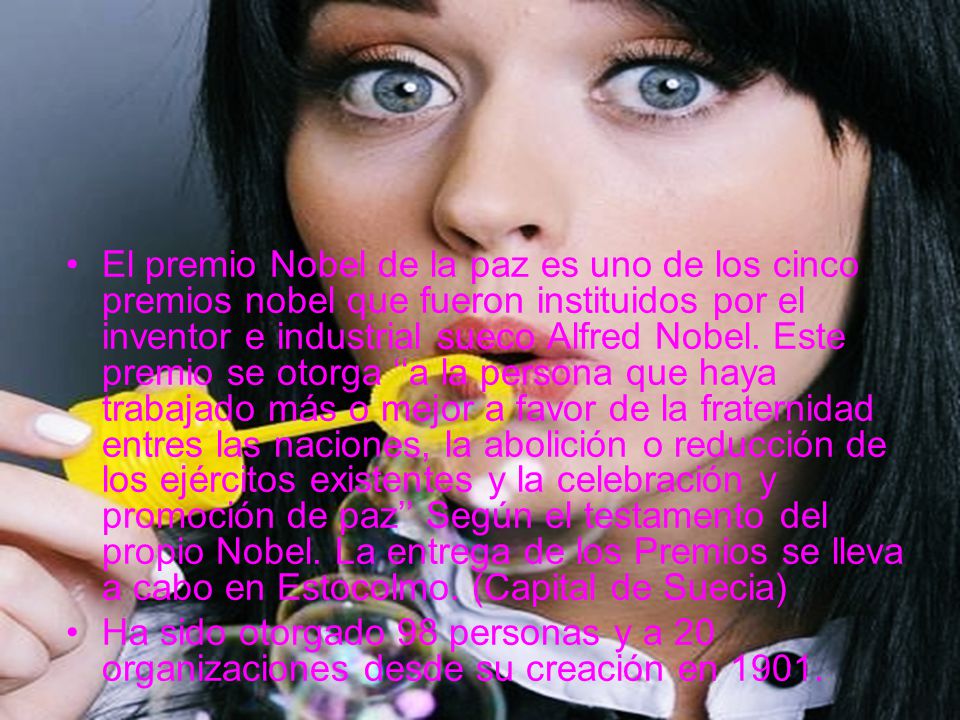 El premio Nobel de la paz es uno de los cinco premios nobel que fueron instituidos por el inventor e industrial sueco Alfred Nobel. Este premio se otorga ‘‘a la persona que haya trabajado más o mejor a favor de la fraternidad entres las naciones, la abolición o reducción de los ejércitos existentes y la celebración y promoción de paz’’ Según el testamento del propio Nobel. La entrega de los Premios se lleva a cabo en Estocolmo. (Capital de Suecia)