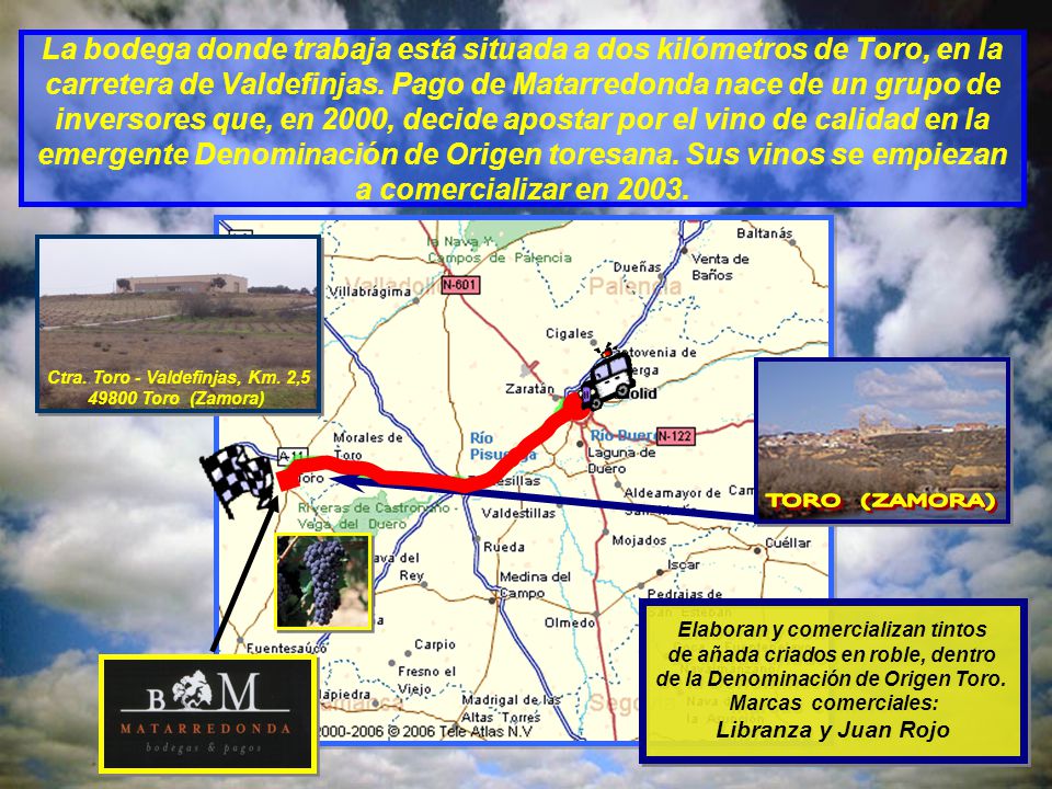 La bodega donde trabaja está situada a dos kilómetros de Toro, en la carretera de Valdefinjas. Pago de Matarredonda nace de un grupo de inversores que, en 2000, decide apostar por el vino de calidad en la emergente Denominación de Origen toresana. Sus vinos se empiezan a comercializar en 2003.