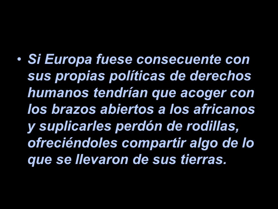 Si Europa fuese consecuente con sus propias políticas de derechos humanos tendrían que acoger con los brazos abiertos a los africanos y suplicarles perdón de rodillas, ofreciéndoles compartir algo de lo que se llevaron de sus tierras.