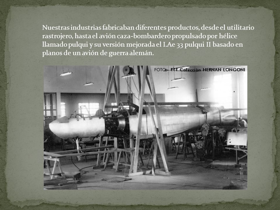 Nuestras industrias fabricaban diferentes productos, desde el utilitario rastrojero, hasta el avión caza-bombardero propulsado por hélice llamado pulqui y su versión mejorada el I.Ae 33 pulqui II basado en planos de un avión de guerra alemán.