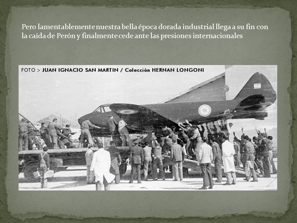 Pero lamentablemente nuestra bella época dorada industrial llega a su fin con la caída de Perón y finalmente cede ante las presiones internacionales