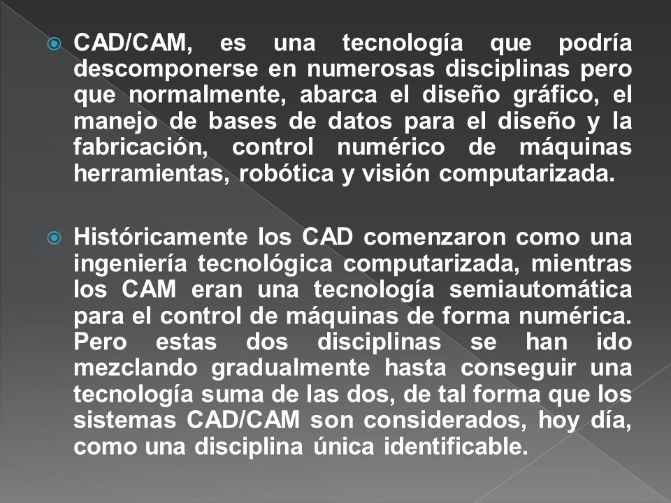 CAD/CAM, es una tecnología que podría descomponerse en numerosas disciplinas pero que normalmente, abarca el diseño gráfico, el manejo de bases de datos para el diseño y la fabricación, control numérico de máquinas herramientas, robótica y visión computarizada.
