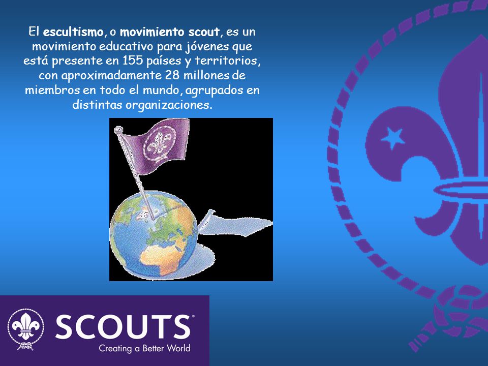 El escultismo, o movimiento scout, es un movimiento educativo para jóvenes que está presente en 155 países y territorios, con aproximadamente 28 millones de miembros en todo el mundo, agrupados en distintas organizaciones.