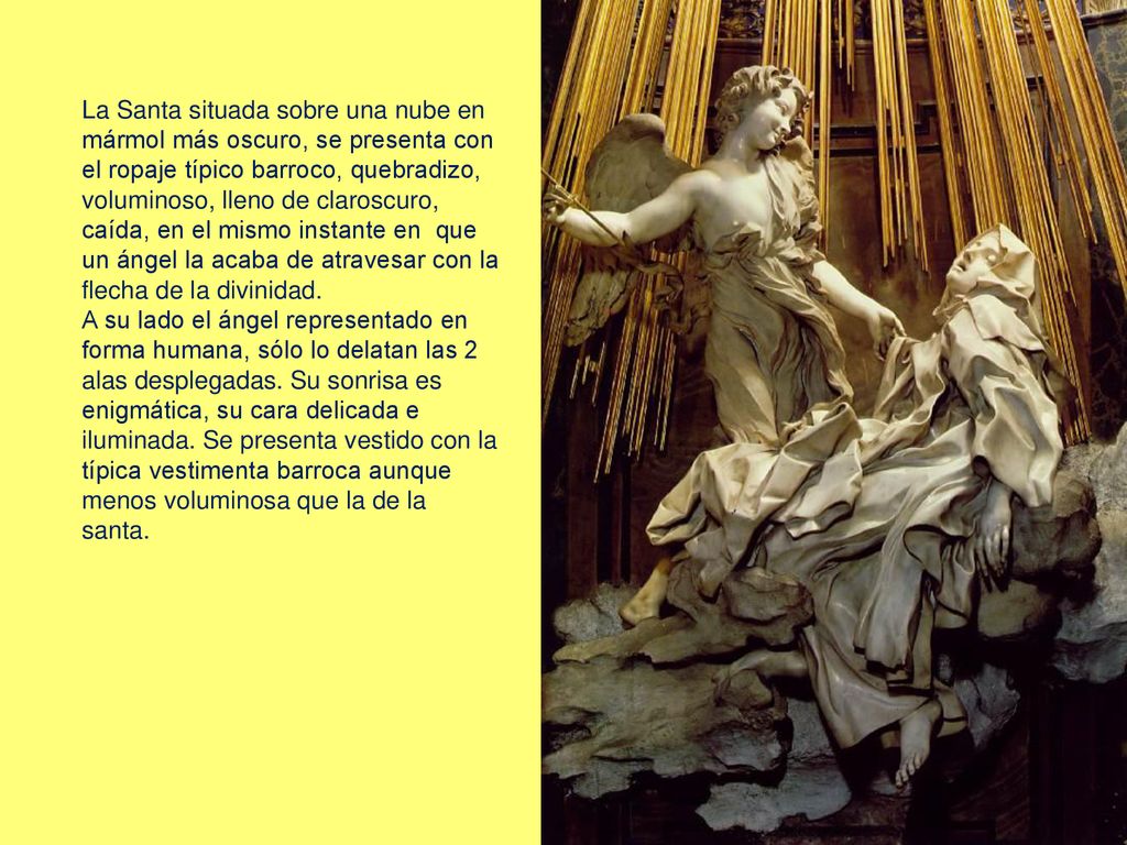La Santa situada sobre una nube en mármol más oscuro, se presenta con el ropaje típico barroco, quebradizo, voluminoso, lleno de claroscuro, caída, en el mismo instante en que un ángel la acaba de atravesar con la flecha de la divinidad.
