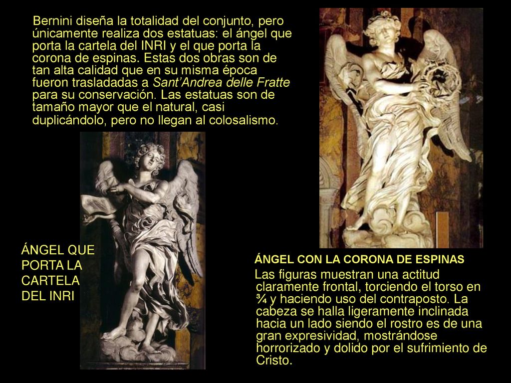 Bernini diseña la totalidad del conjunto, pero únicamente realiza dos estatuas: el ángel que porta la cartela del INRI y el que porta la corona de espinas. Estas dos obras son de tan alta calidad que en su misma época fueron trasladadas a Sant’Andrea delle Fratte para su conservación. Las estatuas son de tamaño mayor que el natural, casi duplicándolo, pero no llegan al colosalismo.