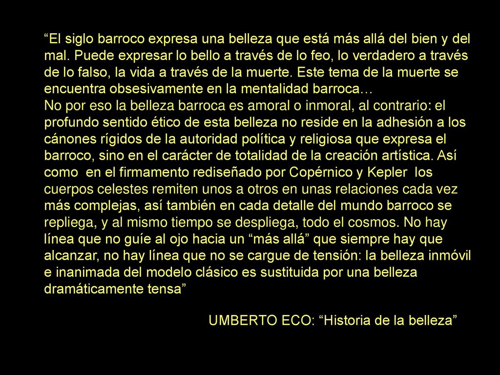 El siglo barroco expresa una belleza que está más allá del bien y del mal. Puede expresar lo bello a través de lo feo, lo verdadero a través de lo falso, la vida a través de la muerte. Este tema de la muerte se encuentra obsesivamente en la mentalidad barroca…