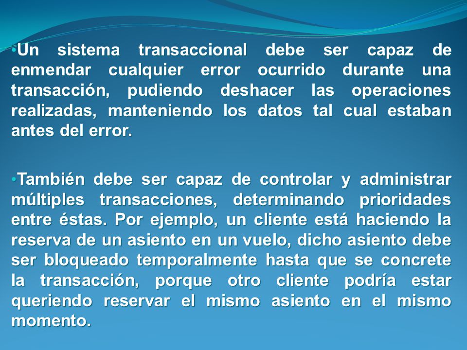 Un sistema transaccional debe ser capaz de enmendar cualquier error ocurrido durante una transacción, pudiendo deshacer las operaciones realizadas, manteniendo los datos tal cual estaban antes del error.