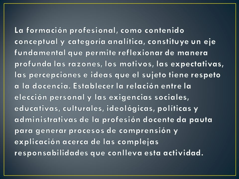 La formación profesional, como contenido conceptual y categoría analítica, constituye un eje fundamental que permite reflexionar de manera profunda las razones, los motivos, las expectativas, las percepciones e ideas que el sujeto tiene respeto a la docencia.