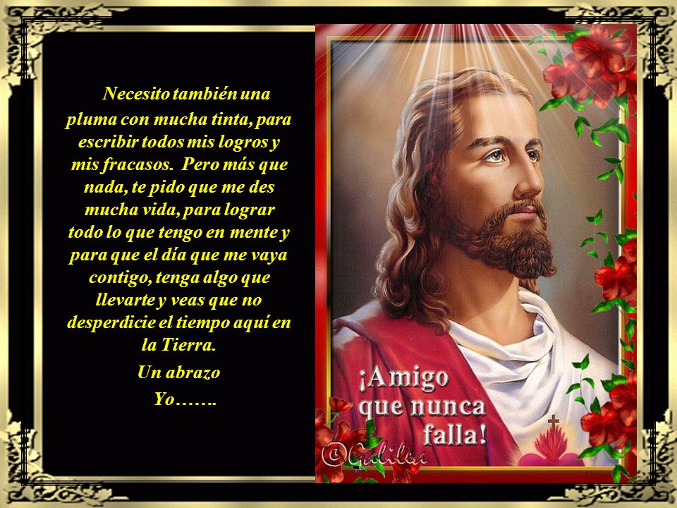 Necesito también una pluma con mucha tinta, para escribir todos mis logros y mis fracasos. Pero más que nada, te pido que me des mucha vida, para lograr todo lo que tengo en mente y para que el día que me vaya contigo, tenga algo que llevarte y veas que no desperdicie el tiempo aquí en la Tierra.
