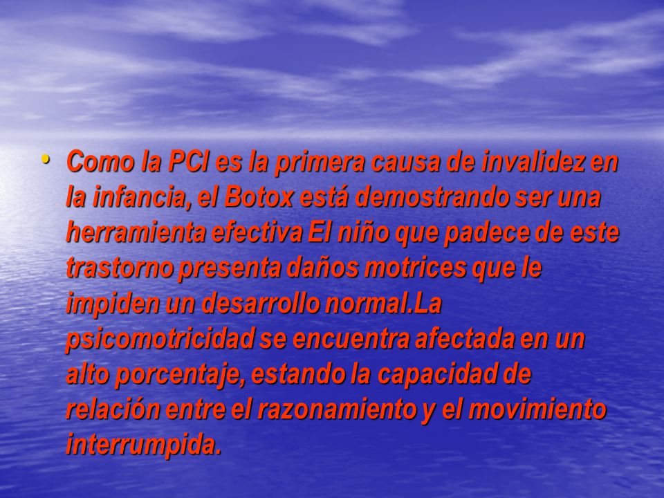 Como la PCI es la primera causa de invalidez en la infancia, el Botox está demostrando ser una herramienta efectiva El niño que padece de este trastorno presenta daños motrices que le impiden un desarrollo normal.La psicomotricidad se encuentra afectada en un alto porcentaje, estando la capacidad de relación entre el razonamiento y el movimiento interrumpida.