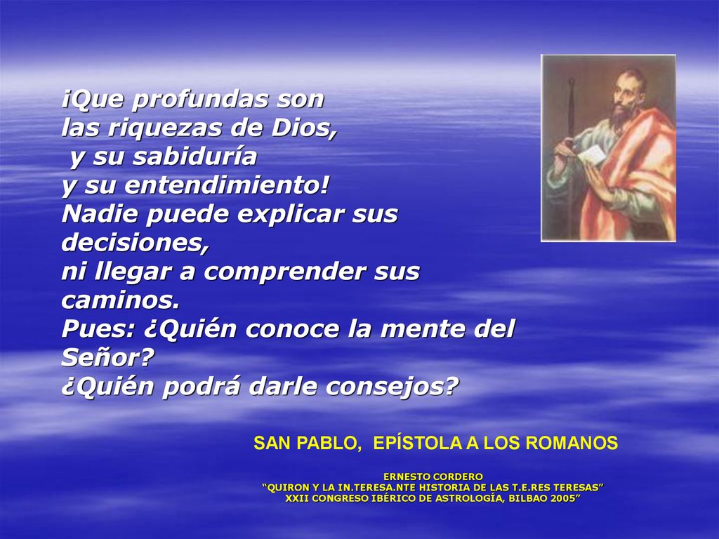 ¡Que profundas son las riquezas de Dios, y su sabiduría y su entendimiento! Nadie puede explicar sus decisiones, ni llegar a comprender sus caminos. Pues: ¿Quién conoce la mente del Señor ¿Quién podrá darle consejos
