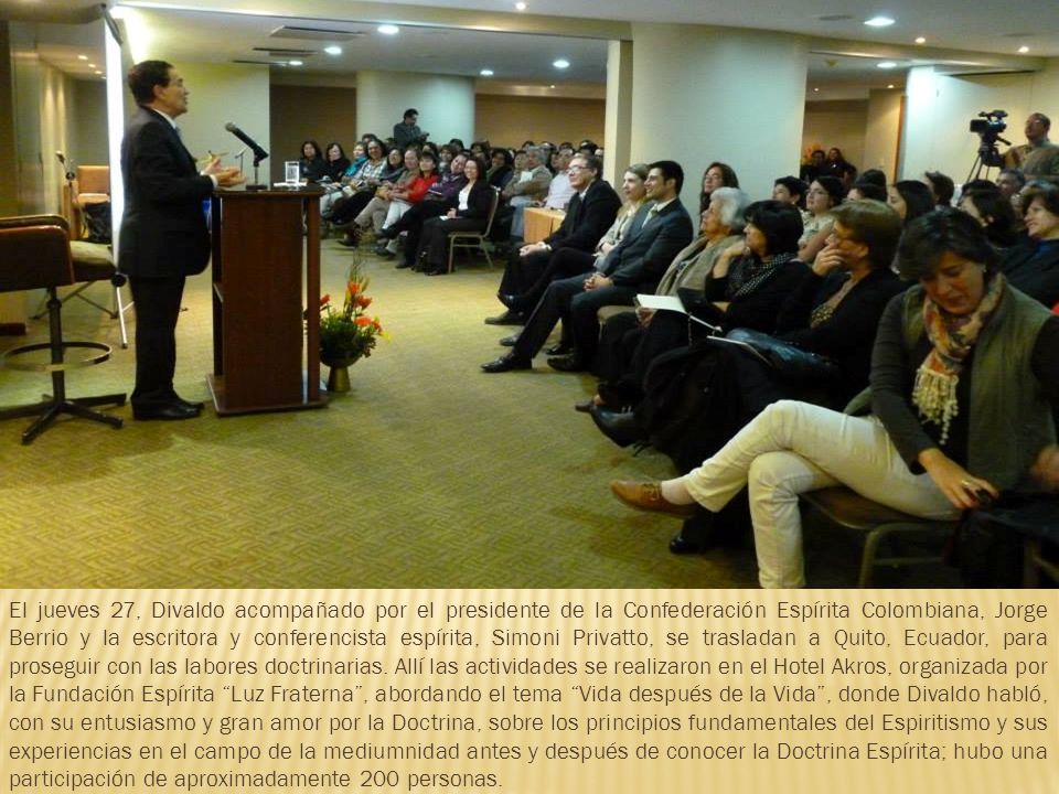 El jueves 27, Divaldo acompañado por el presidente de la Confederación Espírita Colombiana, Jorge Berrio y la escritora y conferencista espírita, Simoni Privatto, se trasladan a Quito, Ecuador, para proseguir con las labores doctrinarias.