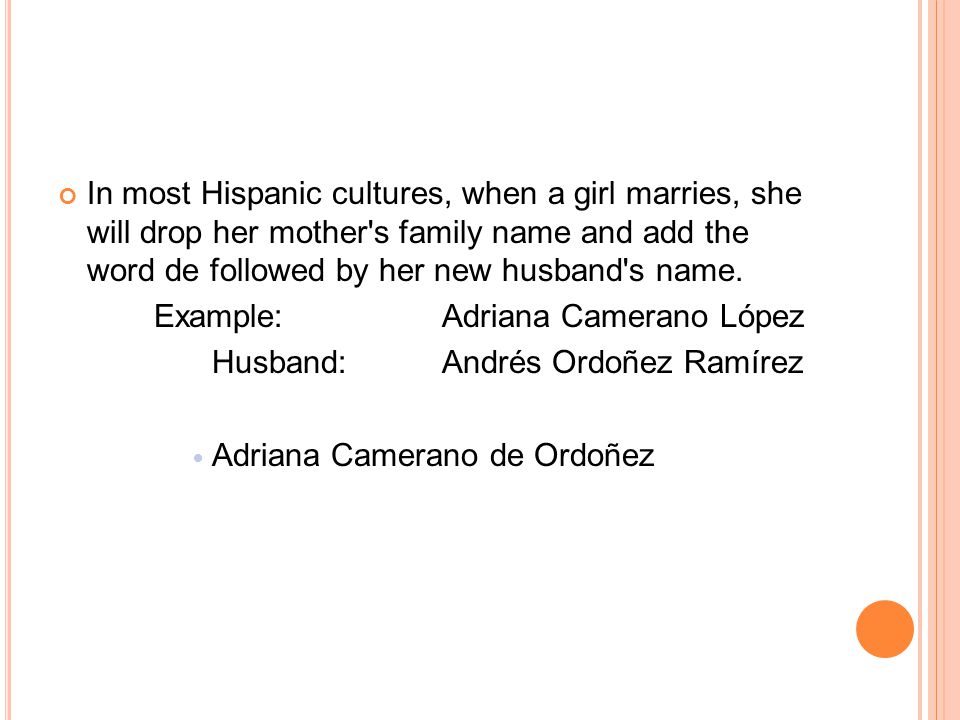 In most Hispanic cultures, when a girl marries, she will drop her mother s family name and add the word de followed by her new husband s name.