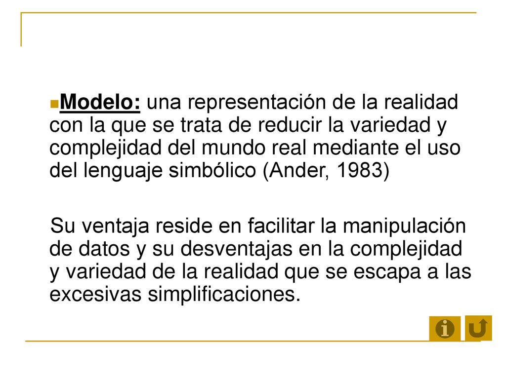 Modelo: una representación de la realidad con la que se trata de reducir la variedad y complejidad del mundo real mediante el uso del lenguaje simbólico (Ander, 1983)