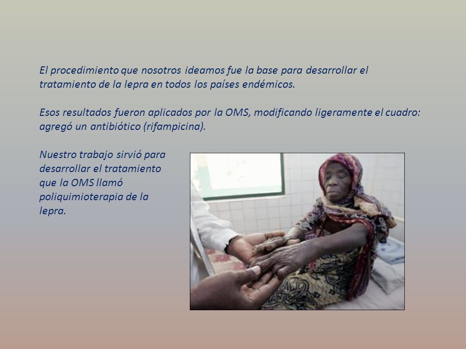 El procedimiento que nosotros ideamos fue la base para desarrollar el tratamiento de la lepra en todos los países endémicos. Esos resultados fueron aplicados por la OMS, modificando ligeramente el cuadro: agregó un antibiótico (rifampicina).