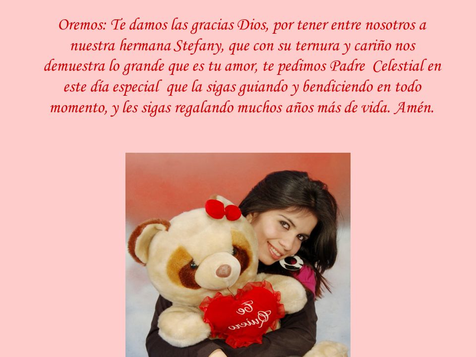 Oremos: Te damos las gracias Dios, por tener entre nosotros a nuestra hermana Stefany, que con su ternura y cariño nos demuestra lo grande que es tu amor, te pedimos Padre Celestial en este día especial que la sigas guiando y bendiciendo en todo momento, y les sigas regalando muchos años más de vida.