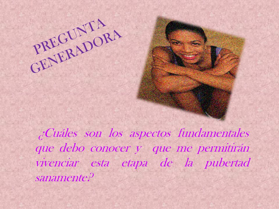 Pregunta Generadora ¿Cuáles son los aspectos fundamentales que debo conocer y que me permitirán vivenciar esta etapa de la pubertad sanamente