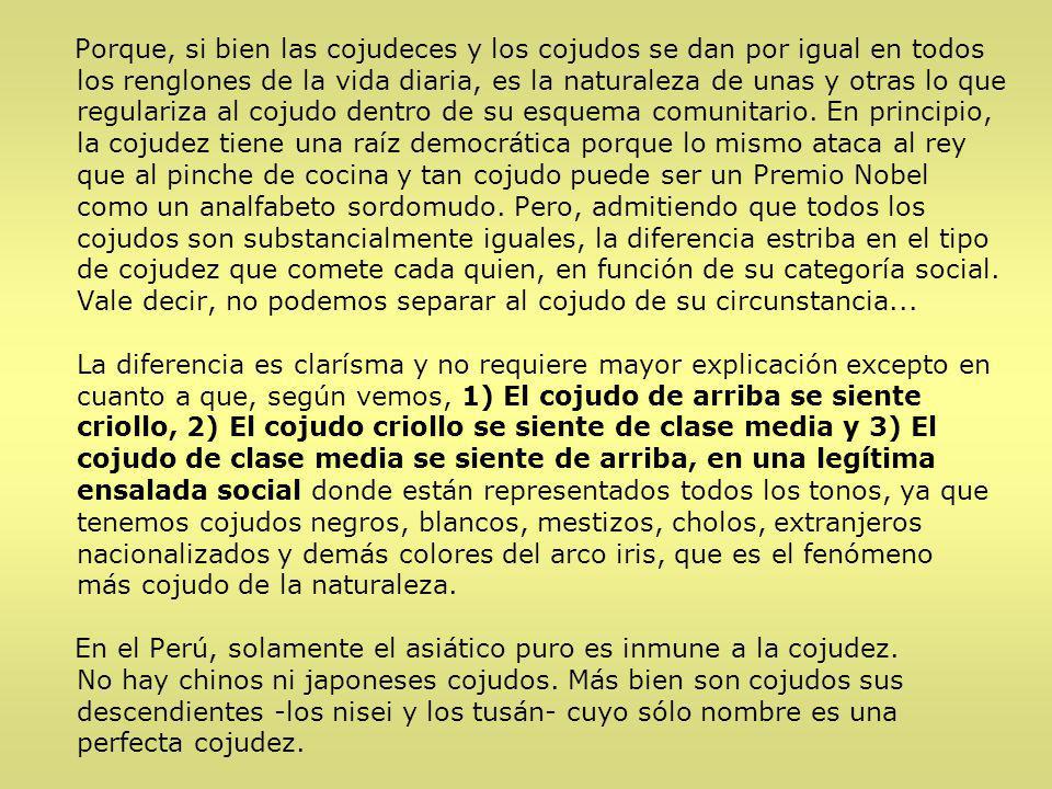 Porque, si bien las cojudeces y los cojudos se dan por igual en todos los renglones de la vida diaria, es la naturaleza de unas y otras lo que regulariza al cojudo dentro de su esquema comunitario. En principio, la cojudez tiene una raíz democrática porque lo mismo ataca al rey que al pinche de cocina y tan cojudo puede ser un Premio Nobel como un analfabeto sordomudo. Pero, admitiendo que todos los cojudos son substancialmente iguales, la diferencia estriba en el tipo de cojudez que comete cada quien, en función de su categoría social. Vale decir, no podemos separar al cojudo de su circunstancia...