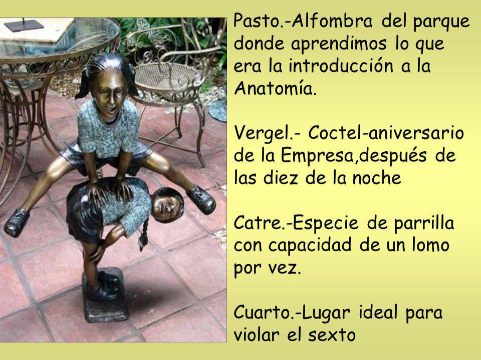 Pasto.-Alfombra del parque donde aprendimos lo que era la introducción a la Anatomía. Vergel.- Coctel-aniversario de la Empresa,después de las diez de la noche Catre.-Especie de parrilla con capacidad de un lomo por vez. Cuarto.-Lugar ideal para violar el sexto
