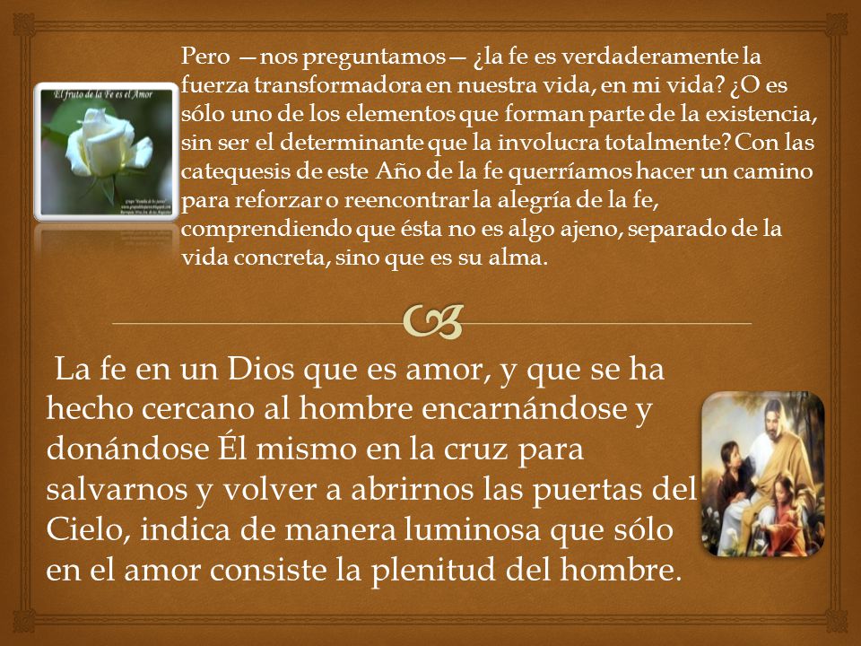 Pero —nos preguntamos— ¿la fe es verdaderamente la fuerza transformadora en nuestra vida, en mi vida ¿O es sólo uno de los elementos que forman parte de la existencia, sin ser el determinante que la involucra totalmente Con las catequesis de este Año de la fe querríamos hacer un camino para reforzar o reencontrar la alegría de la fe, comprendiendo que ésta no es algo ajeno, separado de la vida concreta, sino que es su alma.