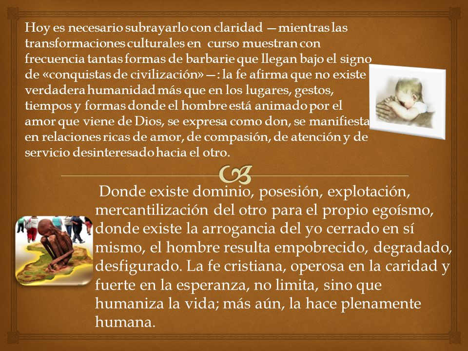 Hoy es necesario subrayarlo con claridad —mientras las transformaciones culturales en curso muestran con frecuencia tantas formas de barbarie que llegan bajo el signo de «conquistas de civilización»—: la fe afirma que no existe verdadera humanidad más que en los lugares, gestos, tiempos y formas donde el hombre está animado por el amor que viene de Dios, se expresa como don, se manifiesta en relaciones ricas de amor, de compasión, de atención y de servicio desinteresado hacia el otro.