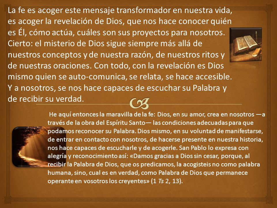 La fe es acoger este mensaje transformador en nuestra vida, es acoger la revelación de Dios, que nos hace conocer quién es Él, cómo actúa, cuáles son sus proyectos para nosotros. Cierto: el misterio de Dios sigue siempre más allá de nuestros conceptos y de nuestra razón, de nuestros ritos y de nuestras oraciones. Con todo, con la revelación es Dios mismo quien se auto-comunica, se relata, se hace accesible. Y a nosotros, se nos hace capaces de escuchar su Palabra y de recibir su verdad.