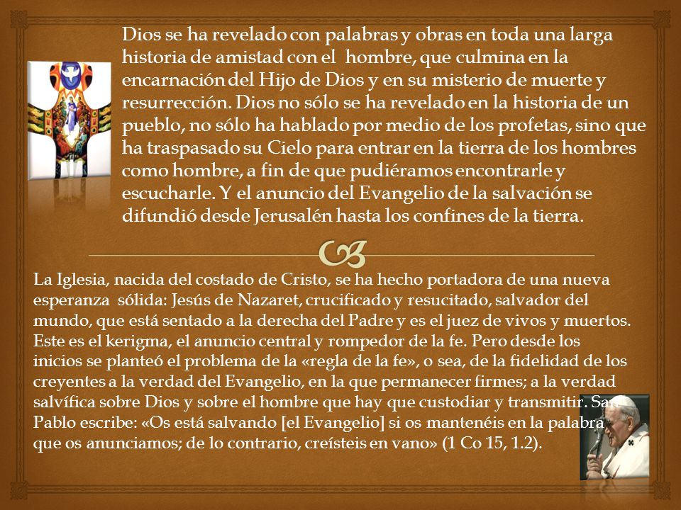 Dios se ha revelado con palabras y obras en toda una larga historia de amistad con el hombre, que culmina en la encarnación del Hijo de Dios y en su misterio de muerte y resurrección. Dios no sólo se ha revelado en la historia de un pueblo, no sólo ha hablado por medio de los profetas, sino que ha traspasado su Cielo para entrar en la tierra de los hombres como hombre, a fin de que pudiéramos encontrarle y escucharle. Y el anuncio del Evangelio de la salvación se difundió desde Jerusalén hasta los confines de la tierra.