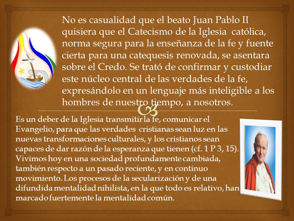 No es casualidad que el beato Juan Pablo II quisiera que el Catecismo de la Iglesia católica, norma segura para la enseñanza de la fe y fuente cierta para una catequesis renovada, se asentara sobre el Credo. Se trató de confirmar y custodiar este núcleo central de las verdades de la fe, expresándolo en un lenguaje más inteligible a los hombres de nuestro tiempo, a nosotros.