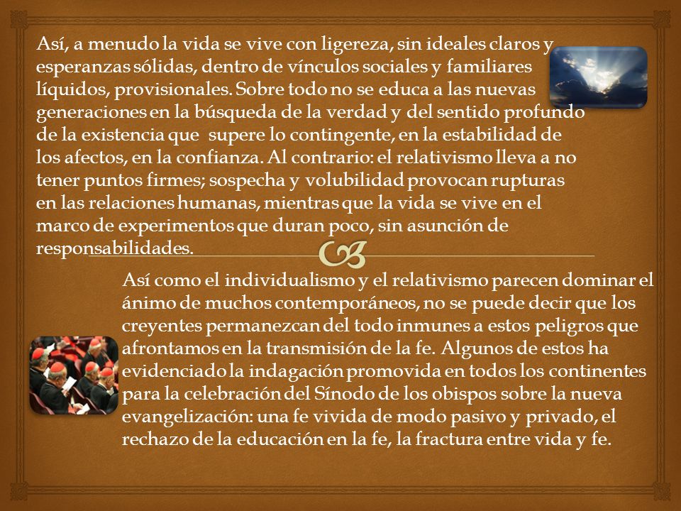 Así, a menudo la vida se vive con ligereza, sin ideales claros y esperanzas sólidas, dentro de vínculos sociales y familiares líquidos, provisionales. Sobre todo no se educa a las nuevas generaciones en la búsqueda de la verdad y del sentido profundo de la existencia que supere lo contingente, en la estabilidad de los afectos, en la confianza. Al contrario: el relativismo lleva a no tener puntos firmes; sospecha y volubilidad provocan rupturas en las relaciones humanas, mientras que la vida se vive en el marco de experimentos que duran poco, sin asunción de responsabilidades.