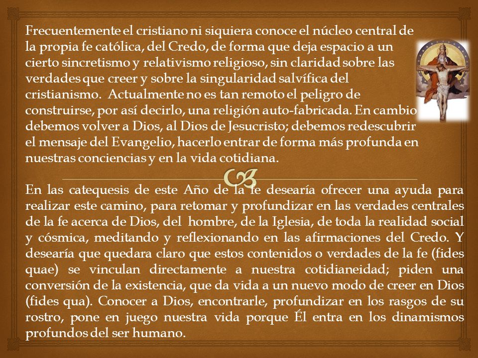 Frecuentemente el cristiano ni siquiera conoce el núcleo central de la propia fe católica, del Credo, de forma que deja espacio a un cierto sincretismo y relativismo religioso, sin claridad sobre las verdades que creer y sobre la singularidad salvífica del cristianismo. Actualmente no es tan remoto el peligro de construirse, por así decirlo, una religión auto-fabricada. En cambio debemos volver a Dios, al Dios de Jesucristo; debemos redescubrir el mensaje del Evangelio, hacerlo entrar de forma más profunda en nuestras conciencias y en la vida cotidiana.