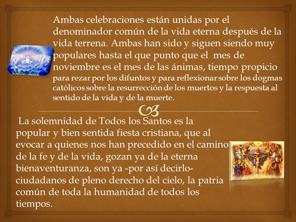 Ambas celebraciones están unidas por el denominador común de la vida eterna después de la vida terrena. Ambas han sido y siguen siendo muy populares hasta el que punto que el mes de noviembre es el mes de las ánimas, tiempo propicio para rezar por los difuntos y para reflexionar sobre los dogmas católicos sobre la resurrección de los muertos y la respuesta al sentido de la vida y de la muerte.