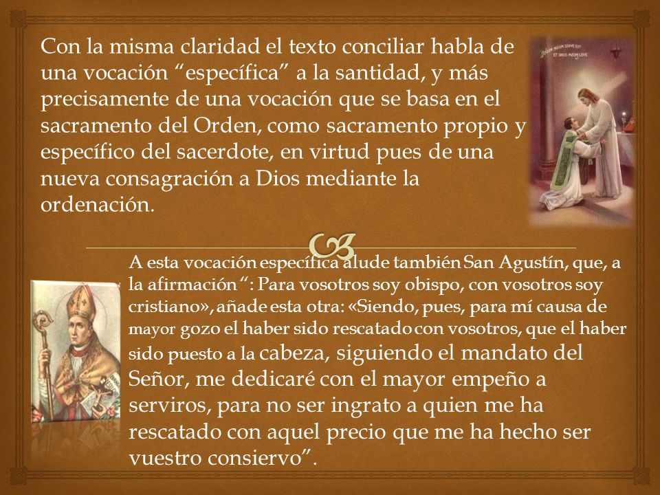 Con la misma claridad el texto conciliar habla de una vocación específica a la santidad, y más precisamente de una vocación que se basa en el sacramento del Orden, como sacramento propio y específico del sacerdote, en virtud pues de una nueva consagración a Dios mediante la ordenación.